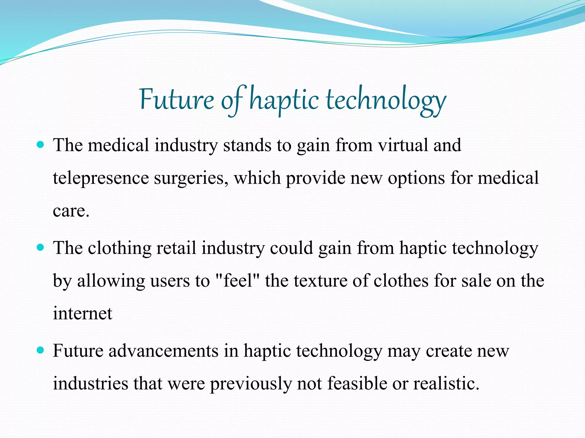 Future of haptic technology
 The medical industry stands to gain from virtual and
telepresence surgeries, which provide new options for medical
care.
 The clothing retail industry could gain from haptic technology
by allowing users to "feel" the texture of clothes for sale on the
internet
 Future advancements in haptic technology may create new
industries that were previously not feasible or realistic.
 