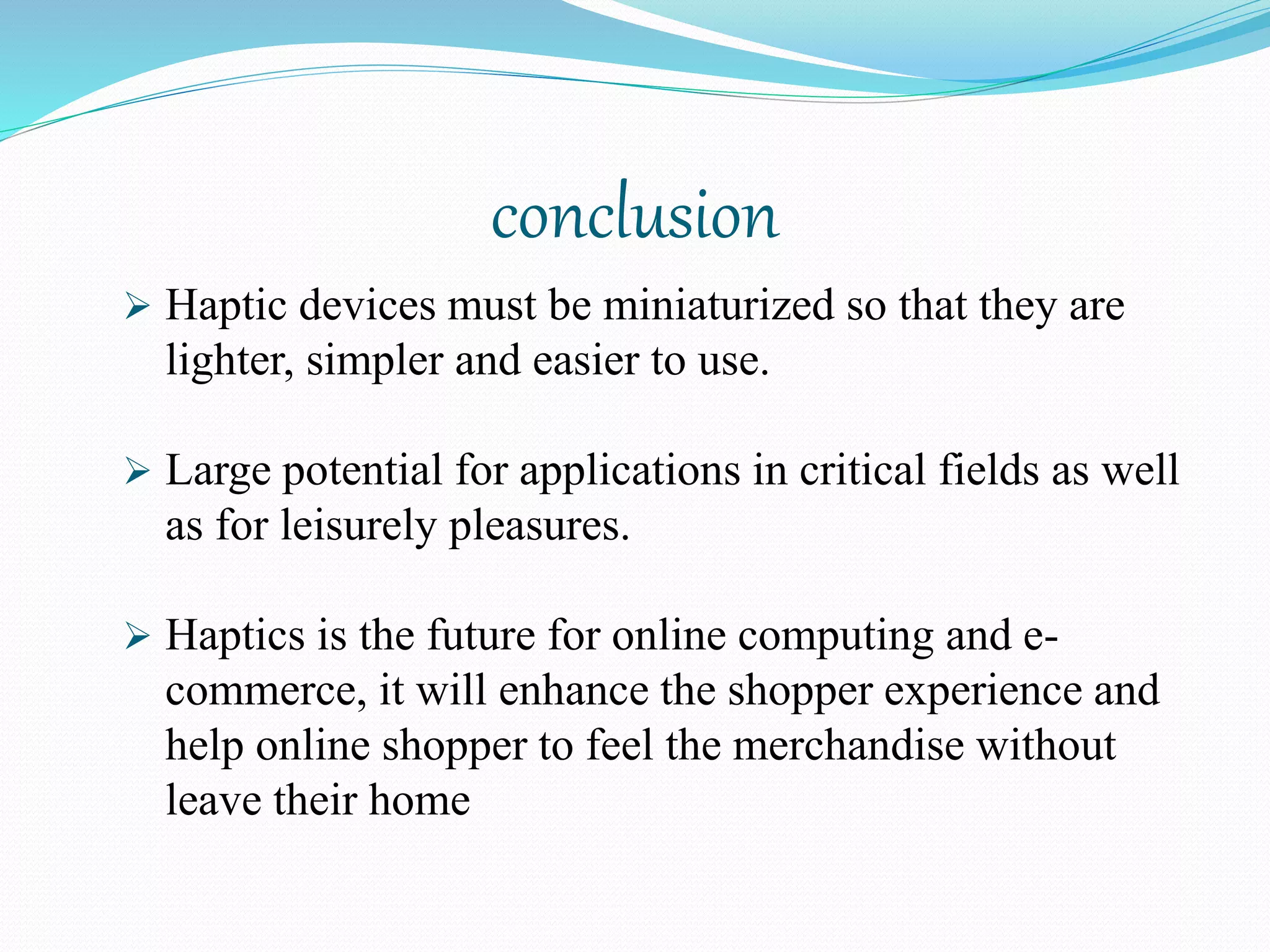 conclusion
 Haptic devices must be miniaturized so that they are
lighter, simpler and easier to use.
 Large potential for applications in critical fields as well
as for leisurely pleasures.
 Haptics is the future for online computing and e-
commerce, it will enhance the shopper experience and
help online shopper to feel the merchandise without
leave their home
 