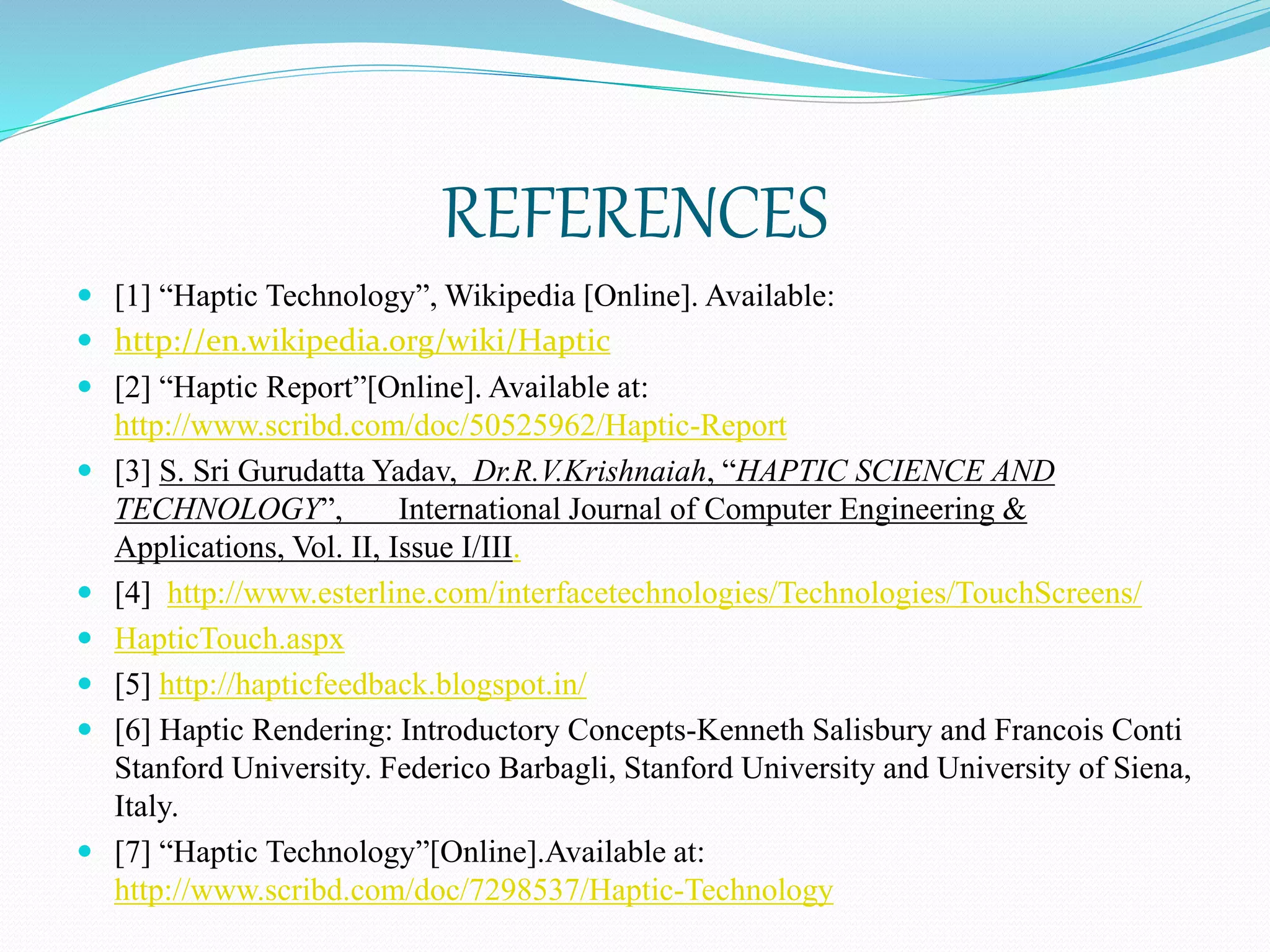REFERENCES
 [1] “Haptic Technology”, Wikipedia [Online]. Available:
 http://en.wikipedia.org/wiki/Haptic
 [2] “Haptic Report”[Online]. Available at:
http://www.scribd.com/doc/50525962/Haptic-Report
 [3] S. Sri Gurudatta Yadav, Dr.R.V.Krishnaiah, “HAPTIC SCIENCE AND
TECHNOLOGY”, International Journal of Computer Engineering &
Applications, Vol. II, Issue I/III.
 [4] http://www.esterline.com/interfacetechnologies/Technologies/TouchScreens/
 HapticTouch.aspx
 [5] http://hapticfeedback.blogspot.in/
 [6] Haptic Rendering: Introductory Concepts-Kenneth Salisbury and Francois Conti
Stanford University. Federico Barbagli, Stanford University and University of Siena,
Italy.
 [7] “Haptic Technology”[Online].Available at:
http://www.scribd.com/doc/7298537/Haptic-Technology
 