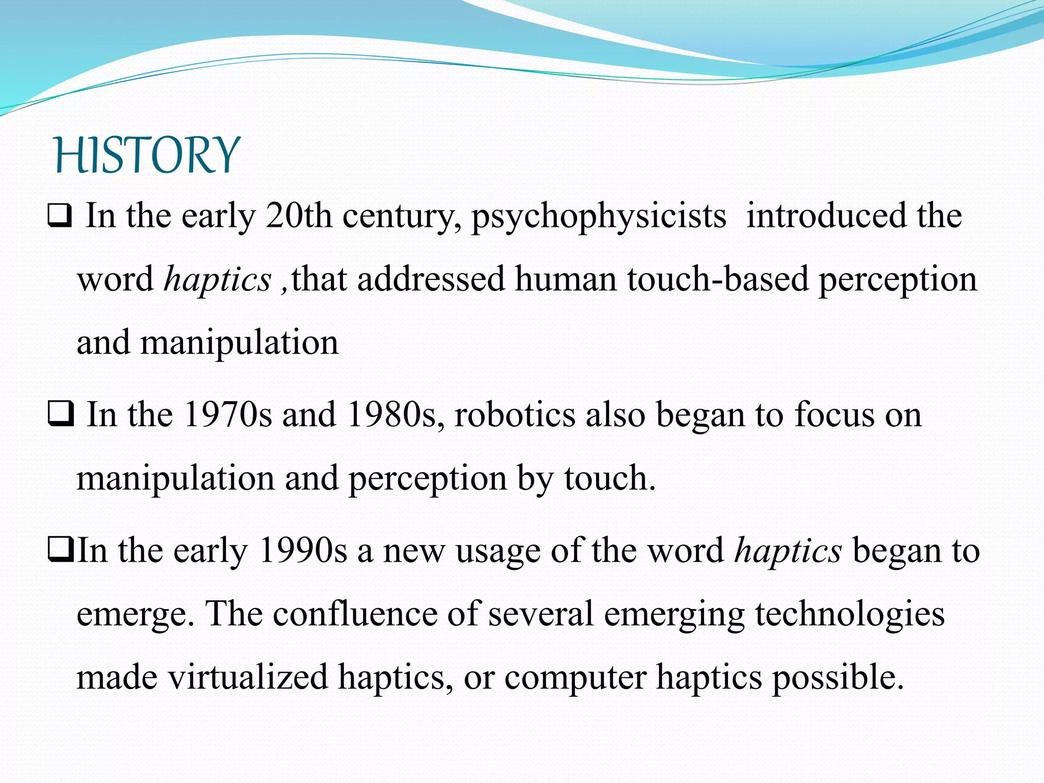 HISTORY
 In the early 20th century, psychophysicists introduced the
word haptics ,that addressed human touch-based perception
and manipulation
 In the 1970s and 1980s, robotics also began to focus on
manipulation and perception by touch.
In the early 1990s a new usage of the word haptics began to
emerge. The confluence of several emerging technologies
made virtualized haptics, or computer haptics possible.
 