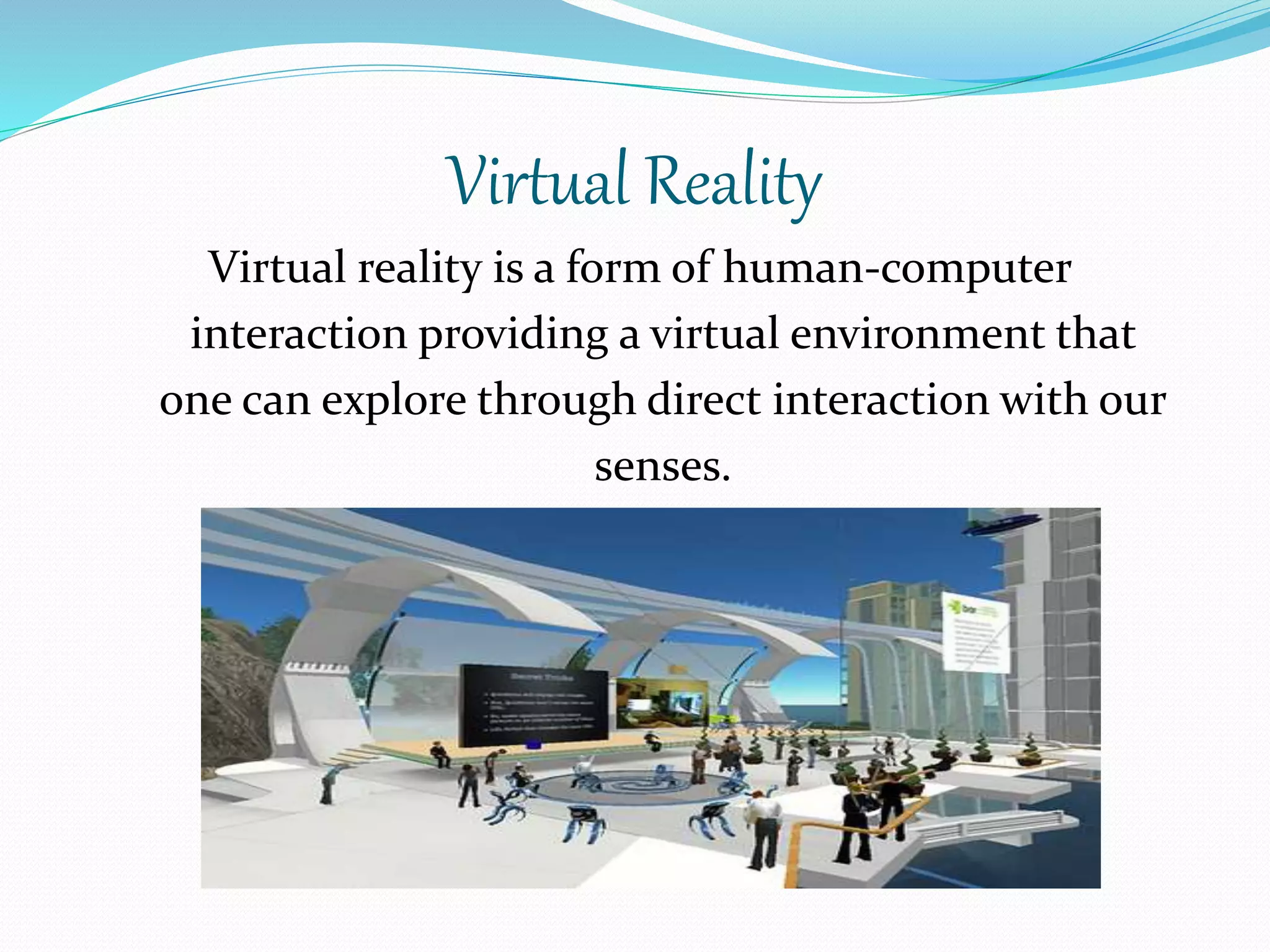 Virtual Reality
Virtual reality is a form of human-computer
interaction providing a virtual environment that
one can explore through direct interaction with our
senses.
 