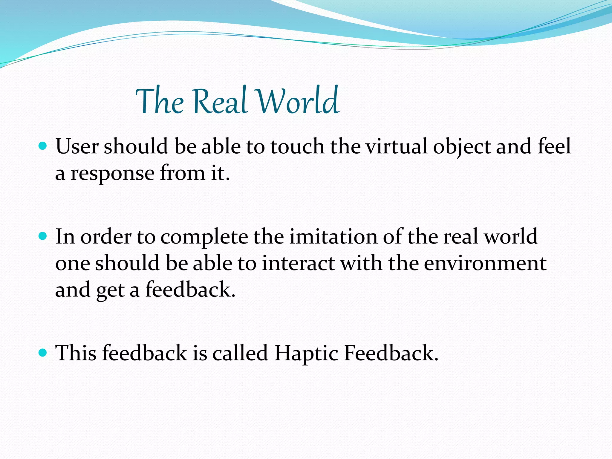The Real World
 User should be able to touch the virtual object and feel
a response from it.
 In order to complete the imitation of the real world
one should be able to interact with the environment
and get a feedback.
 This feedback is called Haptic Feedback.
 