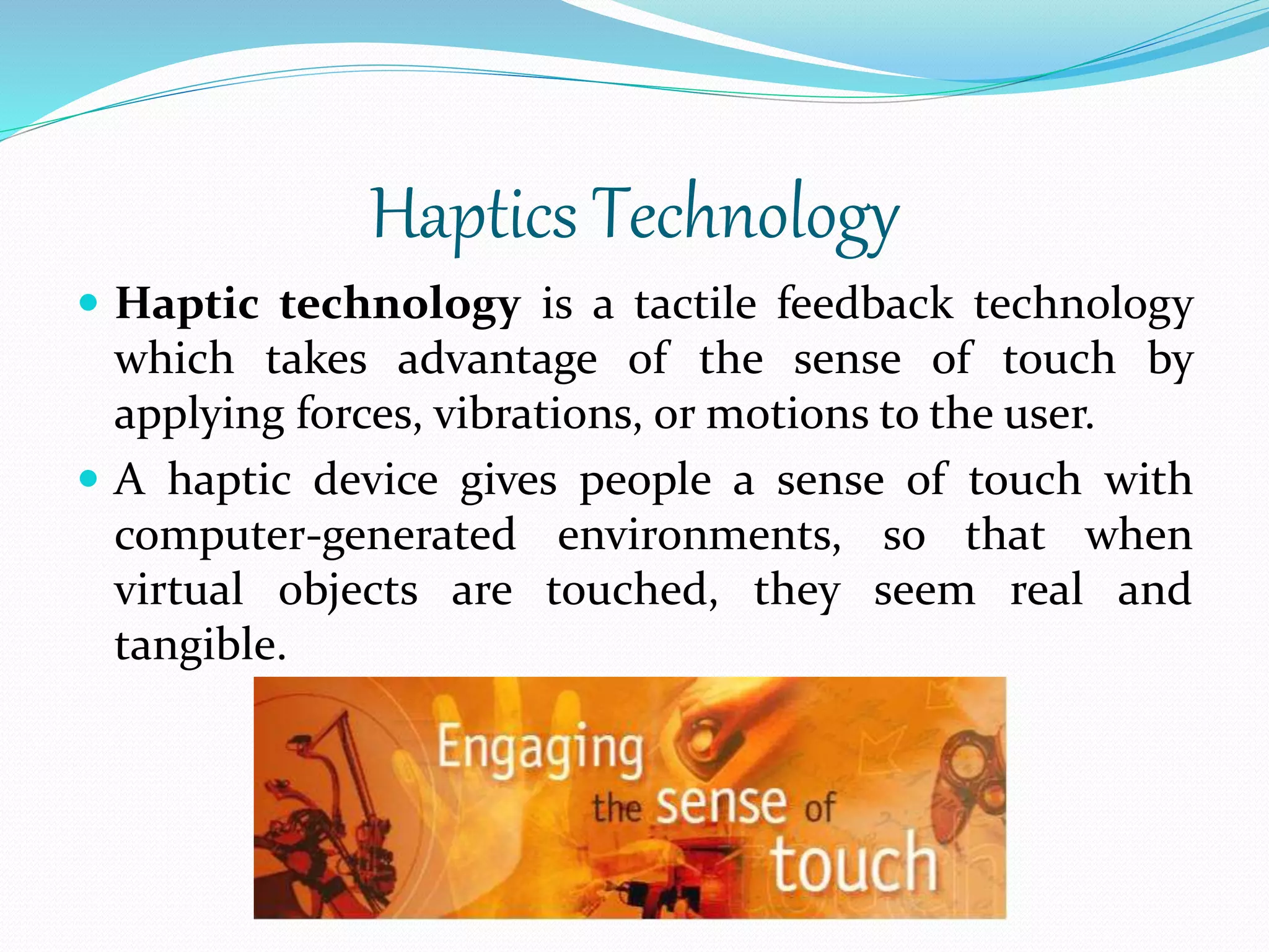 Haptics Technology
 Haptic technology is a tactile feedback technology
which takes advantage of the sense of touch by
applying forces, vibrations, or motions to the user.
 A haptic device gives people a sense of touch with
computer-generated environments, so that when
virtual objects are touched, they seem real and
tangible.
 