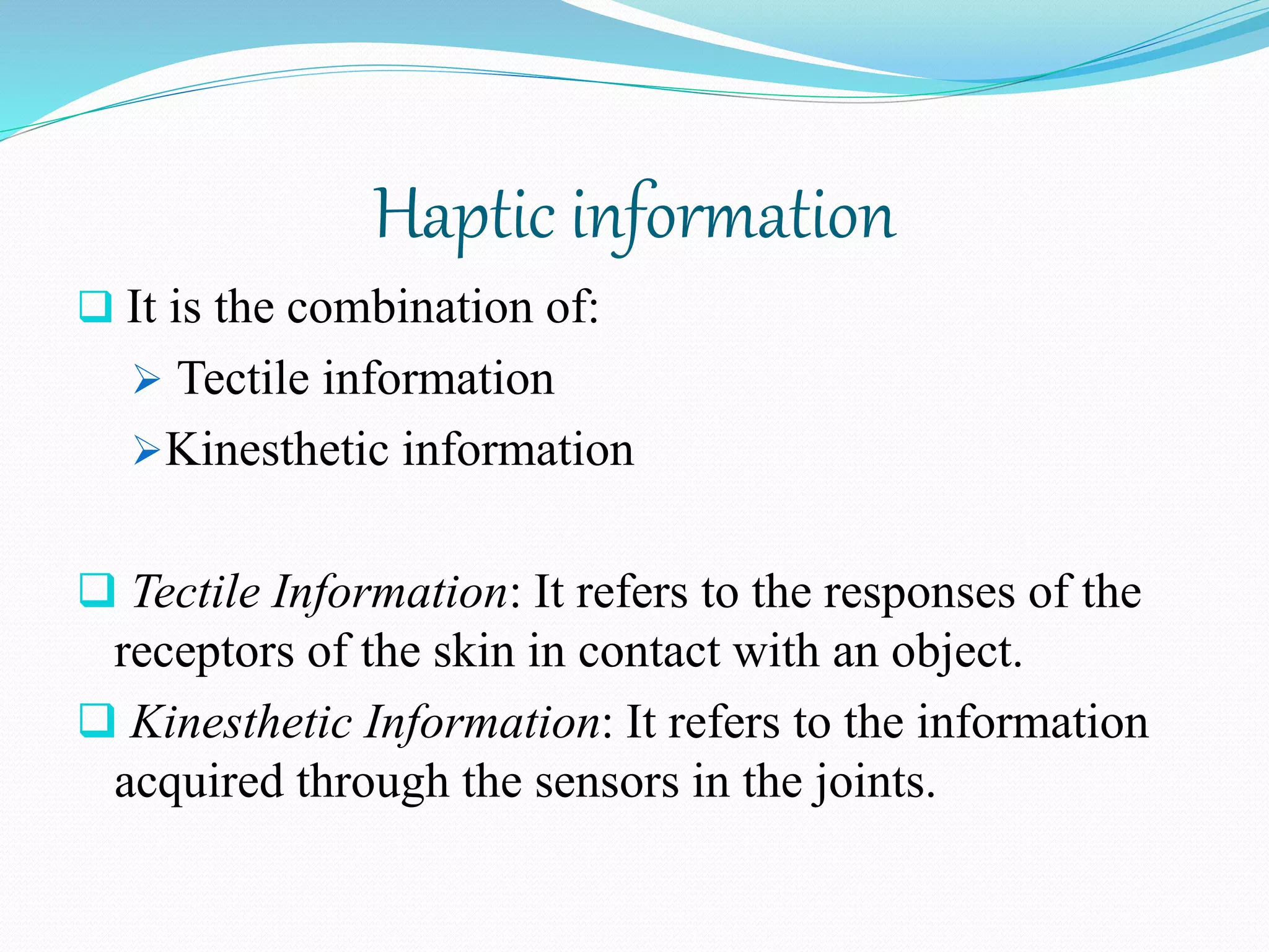Haptic information
 It is the combination of:
 Tectile information
Kinesthetic information
 Tectile Information: It refers to the responses of the
receptors of the skin in contact with an object.
 Kinesthetic Information: It refers to the information
acquired through the sensors in the joints.
 