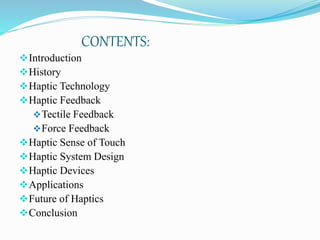 CONTENTS:
Introduction
History
Haptic Technology
Haptic Feedback
Tectile Feedback
Force Feedback
Haptic Sense of Touch
Haptic System Design
Haptic Devices
Applications
Future of Haptics
Conclusion
 
