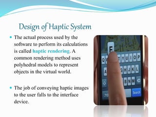 Design of Haptic System
 The actual process used by the
software to perform its calculations
is called haptic rendering. A
common rendering method uses
polyhedral models to represent
objects in the virtual world.
 The job of conveying haptic images
to the user falls to the interface
device.
 