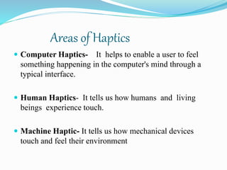 Areas of Haptics
 Computer Haptics- It helps to enable a user to feel
something happening in the computer's mind through a
typical interface.
 Human Haptics- It tells us how humans and living
beings experience touch.
 Machine Haptic- It tells us how mechanical devices
touch and feel their environment
 