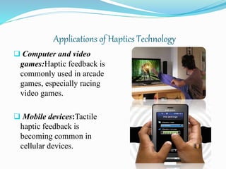 Applications of Haptics Technology
 Computer and video
games:Haptic feedback is
commonly used in arcade
games, especially racing
video games.
 Mobile devices:Tactile
haptic feedback is
becoming common in
cellular devices.
 