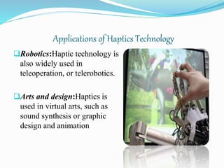 Applications of Haptics Technology
Robotics:Haptic technology is
also widely used in
teleoperation, or telerobotics.
Arts and design:Haptics is
used in virtual arts, such as
sound synthesis or graphic
design and animation
 