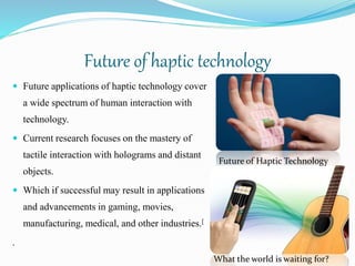 Future of haptic technology
 Future applications of haptic technology cover
a wide spectrum of human interaction with
technology.
 Current research focuses on the mastery of
tactile interaction with holograms and distant
objects.
 Which if successful may result in applications
and advancements in gaming, movies,
manufacturing, medical, and other industries.[
.
Future of Haptic Technology
What the world is waiting for?
 