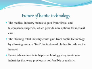 Future of haptic technology
 The medical industry stands to gain from virtual and
telepresence surgeries, which provide new options for medical
care.
 The clothing retail industry could gain from haptic technology
by allowing users to "feel" the texture of clothes for sale on the
internet
 Future advancements in haptic technology may create new
industries that were previously not feasible or realistic.
 