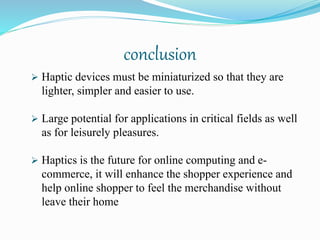 conclusion
 Haptic devices must be miniaturized so that they are
lighter, simpler and easier to use.
 Large potential for applications in critical fields as well
as for leisurely pleasures.
 Haptics is the future for online computing and e-
commerce, it will enhance the shopper experience and
help online shopper to feel the merchandise without
leave their home
 