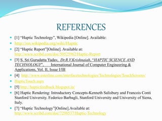 REFERENCES
 [1] “Haptic Technology”, Wikipedia [Online]. Available:
 http://en.wikipedia.org/wiki/Haptic
 [2] “Haptic Report”[Online]. Available at:
http://www.scribd.com/doc/50525962/Haptic-Report
 [3] S. Sri Gurudatta Yadav, Dr.R.V.Krishnaiah, “HAPTIC SCIENCE AND
TECHNOLOGY”, International Journal of Computer Engineering &
Applications, Vol. II, Issue I/III.
 [4] http://www.esterline.com/interfacetechnologies/Technologies/TouchScreens/
 HapticTouch.aspx
 [5] http://hapticfeedback.blogspot.in/
 [6] Haptic Rendering: Introductory Concepts-Kenneth Salisbury and Francois Conti
Stanford University. Federico Barbagli, Stanford University and University of Siena,
Italy.
 [7] “Haptic Technology”[Online].Available at:
http://www.scribd.com/doc/7298537/Haptic-Technology
 