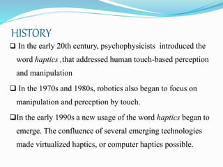 HISTORY
 In the early 20th century, psychophysicists introduced the
word haptics ,that addressed human touch-based perception
and manipulation
 In the 1970s and 1980s, robotics also began to focus on
manipulation and perception by touch.
In the early 1990s a new usage of the word haptics began to
emerge. The confluence of several emerging technologies
made virtualized haptics, or computer haptics possible.
 