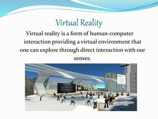 Virtual Reality
Virtual reality is a form of human-computer
interaction providing a virtual environment that
one can explore through direct interaction with our
senses.
 