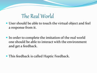 The Real World
 User should be able to touch the virtual object and feel
a response from it.
 In order to complete the imitation of the real world
one should be able to interact with the environment
and get a feedback.
 This feedback is called Haptic Feedback.
 