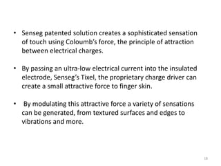• Senseg patented solution creates a sophisticated sensation
  of touch using Coloumb’s force, the principle of attraction
  between electrical charges.

• By passing an ultra-low electrical current into the insulated
  electrode, Senseg’s Tixel, the proprietary charge driver can
  create a small attractive force to finger skin.

• By modulating this attractive force a variety of sensations
  can be generated, from textured surfaces and edges to
  vibrations and more.



                                                                  18
 