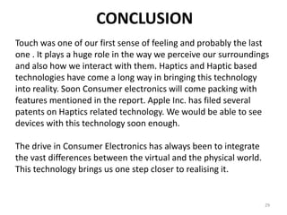 CONCLUSION
Touch was one of our first sense of feeling and probably the last
one . It plays a huge role in the way we perceive our surroundings
and also how we interact with them. Haptics and Haptic based
technologies have come a long way in bringing this technology
into reality. Soon Consumer electronics will come packing with
features mentioned in the report. Apple Inc. has filed several
patents on Haptics related technology. We would be able to see
devices with this technology soon enough.

The drive in Consumer Electronics has always been to integrate
the vast differences between the virtual and the physical world.
This technology brings us one step closer to realising it.


                                                                   29
 