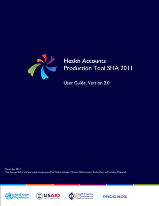 December 2014
This Version 2.0 of the user guide was prepared by Tesfaye Ashagari, Sharon Nakhimovsky, Andre Zida, and Heather Cogswell.
Health Accounts
Production Tool SHA 2011
User Guide, Version 2.0
 
