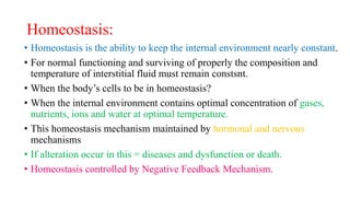 Homeostasis:
• Homeostasis is the ability to keep the internal environment nearly constant.
• For normal functioning and surviving of properly the composition and
temperature of interstitial fluid must remain constsnt.
• When the body’s cells to be in homeostasis?
• When the internal environment contains optimal concentration of gases,
nutrients, ions and water at optimal temperature.
• This homeostasis mechanism maintained by hormonal and nervous
mechanisms
• If alteration occur in this = diseases and dysfunction or death.
• Homeostasis controlled by Negative Feedback Mechanism.
 