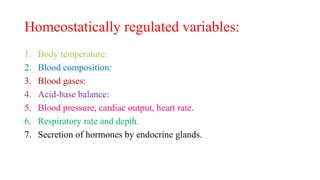 Homeostatically regulated variables:
1. Body temperature:
2. Blood composition:
3. Blood gases:
4. Acid-base balance:
5. Blood pressure, cardiac output, heart rate.
6. Respiratory rate and depth.
7. Secretion of hormones by endocrine glands.
 