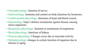 • Neurophysiology: function of nerves
• Endocrinology: hormone and control on body functions by hormones.
• Cardiovascular physiology: functions of heart and blood vessels.
• Immunology: body’s defence mechanism against disease causing
micro-organisms.
• Respiratory physiology: function or mechanism of respiration
• Renal physiology: functions of kidney.
• Exercise physiology: Changes occur due to muscular activity.
• Pathophysiology: changes in certain function of organism due to
disease or aging.
 