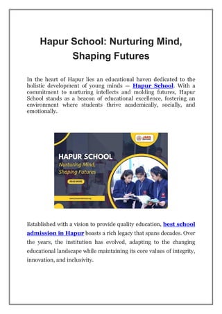 Hapur School: Nurturing Mind,
Shaping Futures
In the heart of Hapur lies an educational haven dedicated to the
holistic development of young minds — Hapur School. With a
commitment to nurturing intellects and molding futures, Hapur
School stands as a beacon of educational excellence, fostering an
environment where students thrive academically, socially, and
emotionally.
Established with a vision to provide quality education, best school
admission in Hapur boasts a rich legacy that spans decades. Over
the years, the institution has evolved, adapting to the changing
educational landscape while maintaining its core values of integrity,
innovation, and inclusivity.
 