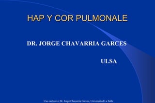 HAP Y COR PULMONALE

DR. JORGE CHAVARRIA GARCES

                                                      ULSA




    Uso exclusivo Dr. Jorge Chavarria Garces, Universidad La Salle
 
