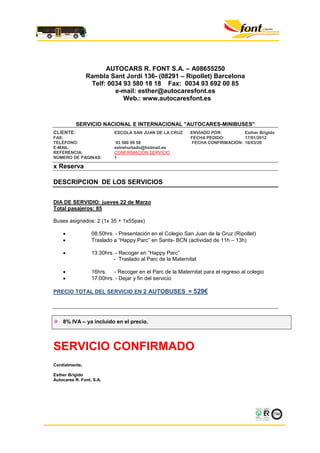 AUTOCARS R. FONT S.A. – A08655250
                Rambla Sant Jordi 136- (08291 – Ripollet) Barcelona
                 Telf: 0034 93 580 18 18 Fax: 0034 93 692 00 85
                         e-mail: esther@autocaresfont.es
                            Web.: www.autocaresfont.es


           SERVICIO NACIONAL E INTERNACIONAL "AUTOCARES-MINIBUSES"
CLIENTE:                   ESCOLA SAN JUAN DE LA CRUZ      ENVIADO POR:        Esther Brígido
FAX:                                                       FECHA PEDIDO:       17/01/2012
TELÈFONO:                   93 580 99 58                   FECHA CONFIRMACIÓN: 16/03/20
E-MAIL:                    estrehurtado@hotmail.es
REFERÈNCIA:                CONFIRMACIÓN SERVICIO
NÚMERO DE PAGINAS:         1

x Reserva

DESCRIPCION DE LOS SERVICIOS


DIA DE SERVIDIO: jueves 22 de Marzo
Total pasajeros: 85

Buses asignados: 2 (1x 35 + 1x55pax)

                 08:50hrs. - Presentación en el Colegio San Juan de la Cruz (Ripollet)
                 Traslado a “Happy Parc” en Sants- BCN (actividad de 11h – 13h)

                 13:30hrs. - Recoger en “Happy Parc”
                           - Traslado al Parc de la Maternitat

                 16hrs. - Recoger en el Parc de la Maternitat para el regreso al colegio
                 17:00hrs. - Dejar y fin del servicio

PRECIO TOTAL DEL SERVICIO EN 2 AUTOBUSES =                  529€



    8% IVA – ya incluido en el precio.



SERVICIO CONFIRMADO
Cordialmente,

Esther Brígido
Autocares R. Font, S.A.




                                                                                          CGM - 05/029
 