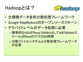 Hadoopとは？
• 大規模データ並列分散処理フレームワーク
• Google MapReduceのオープンソースクローン
• テラバイトレベルのデータ処理に必要
 – 標準的なHDDがRead 50MB/sとして400TB(Webス
   ケール)のReadだけで2000時間
 – 分散ファイルシステムと分散処理フレームワーク
   が必要
 