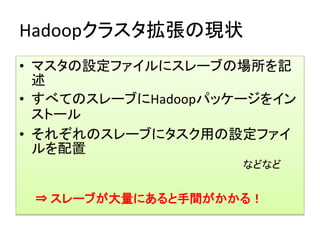 Hadoopクラスタ拡張の現状
• マスタの設定ファイルにスレーブの場所を記
  述
• すべてのスレーブにHadoopパッケージをイン
  ストール
• それぞれのスレーブにタスク用の設定ファイ
  ルを配置
                    などなど


 ⇒ スレーブが大量にあると手間がかかる！
 