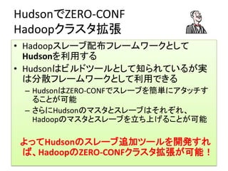 HudsonでZERO-CONF
Hadoopクラスタ拡張
• Hadoopスレーブ配布フレームワークとして
  Hudsonを利用する
• Hudsonはビルドツールとして知られているが実
  は分散フレームワークとして利用できる
 – HudsonはZERO-CONFでスレーブを簡単にアタッチす
   ることが可能
 – さらにHudsonのマスタとスレーブはそれぞれ、
   Hadoopのマスタとスレーブを立ち上げることが可能

よってHudsonのスレーブ追加ツールを開発すれ
ば、HadoopのZERO-CONFクラスタ拡張が可能！
 
