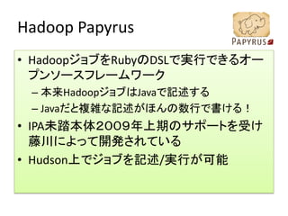 Hadoop Papyrus
• HadoopジョブをRubyのDSLで実行できるオー
  プンソースフレームワーク
 – 本来HadoopジョブはJavaで記述する
 – Javaだと複雑な記述がほんの数行で書ける！
• IPA未踏本体２００９年上期のサポートを受け
  藤川によって開発されている
• Hudson上でジョブを記述/実行が可能
 