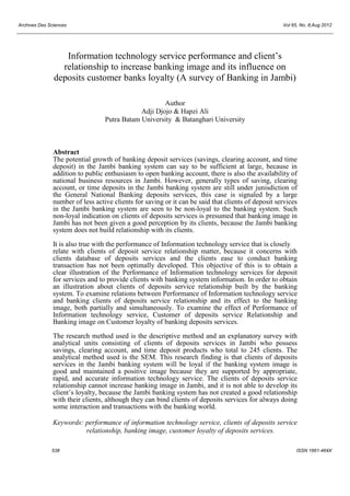Archives Des Sciences Vol 65, No. 8;Aug 2012
538 ISSN 1661-464X
Information technology service performance and client’s
relationship to increase banking image and its influence on
deposits customer banks loyalty (A survey of Banking in Jambi)
Author
Adji Djojo & Hapzi Ali
Putra Batam University & Batanghari University
Abstract
The potential growth of banking deposit services (savings, clearing account, and time
deposit) in the Jambi banking system can say to be sufficient at large, because in
addition to public enthusiasm to open banking account, there is also the availability of
national business resources in Jambi. However, generally types of saving, clearing
account, or time deposits in the Jambi banking system are still under junisdiction of
the General National Banking deposits services, this case is signaled by a large
number of less active clients for saving or it can be said that clients of deposit services
in the Jambi banking system are seen to be non-loyal to the banking system. Such
non-loyal indication on clients of deposits services is presumed that banking image in
Jambi has not been given a good perception by its clients, because the Jambi banking
system does not build relationship with its clients.
It is also true with the performance of Information technology service that is closely
relate with clients of deposit service relationship matter, because it concerns with
clients database of deposits services and the clients ease to conduct banking
transaction has not been optimally developed. This objective of this is to obtain a
clear illustration of the Performance of Information technology services for deposit
for services and to provide clients with banking system information. In order to obtain
an illustration about clients of deposits service relationship built by the banking
system. To examine relations between Performance of Information technology service
and banking clients of deposits service relationship and its effect to the banking
image, both partially and simultaneously. To examine the effect of Performance of
Information technology service, Customer of deposits service Relationship and
Banking image on Customer loyalty of banking deposits services.
The research method used is the descriptive method and an explanatory survey with
analytical units consisting of clients of deposits services in Jambi who possess
savings, clearing account, and time deposit products who total to 245 clients. The
analytical method used is the SEM. This research finding is that clients of deposits
services in the Jambi banking system will be loyal if the banking system image is
good and maintained a positive image because they are supported by appropriate,
rapid, and accurate information technology service. The clients of deposits service
relationship cannot increase banking image in Jambi, and it is not able to develop its
client’s loyalty, because the Jambi banking system has not created a good relationship
with their clients, although they can bind clients of deposits services for always doing
some interaction and transactions with the banking world.
Keywords: performance of information technology service, clients of deposits service
relationship, banking image, customer loyalty of deposits services.
 