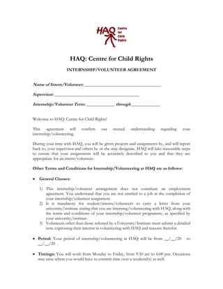HAQ: Centre for Child Rights
INTERNSHIP/VOLUNTEER AGREEMENT
Name of Intern/Volunteer: ___________________________________
Supervisor: _______________________________________
Internship/Volunteer Term: _____________ through _____________
Welcome to HAQ: Centre for Child Rights!
This agreement will confirm our mutual understanding regarding your
internship/volunteering.
During your time with HAQ, you will be given projects and assignments by, and will report
back to, your supervisor and others he or she may designate. HAQ will take reasonable steps
to ensure that your assignments will be accurately described to you and that they are
appropriate for an intern/volunteer.
Other Terms and Conditions for Internship/Volunteering at HAQ are as follows:
General Clauses:
1) This internship/volunteer arrangement does not constitute an employment
agreement. You understand that you are not entitled to a job at the completion of
your internship/volunteer assignment.
2) It is mandatory for student/interns/volunteers to carry a letter from your
university/institute stating that you are interning/volunteering with HAQ, along with
the terms and conditions of your internship/volunteer programme, as specified by
your university/institute.
3) Volunteers other than those referred by a University/Institute must submit a detailed
note expressing their interest in volunteering with HAQ and reasons therefor.
Period: Your period of internship/volunteering at HAQ will be from __/__/20 to
__/__/20 .
Timings: You will work from Monday to Friday, from 9:30 am to 6:00 pm. Occasions
may arise where you would have to commit time over a weekend(s) as well.
 