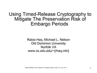Using Timed-Release Cryptography to
  Mitigate The Preservation Risk of
          Embargo Periods


         Rabia Haq, Michael L. Nelson
           Old Dominion University
                 Norfolk VA
         www.cs.odu.edu/~{rhaq,mln}




      2009 ACM/IEEE Joint Conference on Digital Libraries, Austin TX, June 15-19   1
 