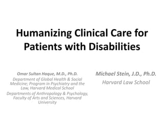 Humanizing Clinical Care for
Patients with Disabilities
Omar Sultan Haque, M.D., Ph.D.
Department of Global Health & Social
Medicine; Program in Psychiatry and the
Law, Harvard Medical School
Departments of Anthropology & Psychology,
Faculty of Arts and Sciences, Harvard
University
Michael Stein, J.D., Ph.D.
Harvard Law School
 