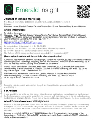 Journal of Islamic Marketing
Non-Muslim consumers’ perception toward purchasing halal food products in
Malaysia
Ahasanul Haque Abdullah Sarwar Farzana Yasmin Arun Kumar Tarofder Mirza Ahsanul Hossain
Article information:
To cite this document:
Ahasanul Haque Abdullah Sarwar Farzana Yasmin Arun Kumar Tarofder Mirza Ahsanul Hossain
, (2015),"Non-Muslim consumers’ perception toward purchasing halal food products in Malaysia",
Journal of Islamic Marketing, Vol. 6 Iss 1 pp. 133 - 147
Permanent link to this document:
http://dx.doi.org/10.1108/JIMA-04-2014-0033
Downloaded on: 31 January 2016, At: 06:26 (PT)
References: this document contains references to 39 other documents.
To copy this document: permissions@emeraldinsight.com
The fulltext of this document has been downloaded 1048 times since 2015*
Users who downloaded this article also downloaded:
Azmawani Abd Rahman, Ebrahim Asrarhaghighi, Suhaimi Ab Rahman, (2015),"Consumers and Halal
cosmetic products: knowledge, religiosity, attitude and intention", Journal of Islamic Marketing, Vol. 6
Iss 1 pp. 148-163 http://dx.doi.org/10.1108/JIMA-09-2013-0068
Golnaz Rezai, Zainalabidin Mohamed, Mad Nasir Shamsudin, (2012),"Non-Muslim consumers'
understanding of Halal principles in Malaysia", Journal of Islamic Marketing, Vol. 3 Iss 1 pp. 35-46
http://dx.doi.org/10.1108/17590831211206572
Arshia Mukhtar, Muhammad Mohsin Butt, (2012),"Intention to choose Halal products:
the role of religiosity", Journal of Islamic Marketing, Vol. 3 Iss 2 pp. 108-120 http://
dx.doi.org/10.1108/17590831211232519
Access to this document was granted through an Emerald subscription provided by emerald-
srm:272736 []
For Authors
If you would like to write for this, or any other Emerald publication, then please use our Emerald
for Authors service information about how to choose which publication to write for and submission
guidelines are available for all. Please visit www.emeraldinsight.com/authors for more information.
About Emerald www.emeraldinsight.com
Emerald is a global publisher linking research and practice to the benefit of society. The company
manages a portfolio of more than 290 journals and over 2,350 books and book series volumes, as
well as providing an extensive range of online products and additional customer resources and
services.
Emerald is both COUNTER 4 and TRANSFER compliant. The organization is a partner of the
Committee on Publication Ethics (COPE) and also works with Portico and the LOCKSS initiative for
digital archive preservation.
Downloaded
by
FLINDERS
UNIVERSITY
OF
SOUTH
AUSTRALIA
At
06:26
31
January
2016
(PT)
 
