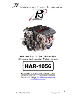 PERFORMANCE SYSTEMS INTEGRATION
Manual P/N MAN-1056 Copyright 2014
1
GM 2005- 2007 LS2 24x Drive by Wire
Electronic Fuel Injection Wiring Harness
PERFORMANCE SYSTEMS INTEGRATION
170 Oberlin Ave N Suite 13 – Lakewood NJ – 08701-4548
Ph: 732-444-3277 Email: INFO@PSIConversion.com
www.PSIConversion.com
HAR-1056
 