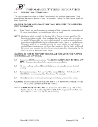 PERFORMANCE SYSTEMS INTEGRATION
Manual P/N MAN-1058 Copyright 2014
10
8.0 DASH SECTION CONNECTIONS
The wires in this section consist of the DLC, Ignition Feed, MIL indicator, Speedometer/Cruise
Control Signal, Tachometer, Primary Cooling Fan, Secondary Cooling Fan, Park/Neutral Signal, and
Brake Signal wires.
CAUTION: DO NOT MAKE ANY CONNECTIONS WHILE THE PCM IS PLUGGED
INTO THE HARNESS.
8.1 Using Figure 2 and specific connections indicated in Table 4, connect the wiring as directed.
All connections in Table 4 are required unless otherwise noted.
NOTE: A fuel pump relay is provided with the signal side of the relay being pre-wired from PSI.
However, in order to provide a clean installation, the feed and output sides of the relay are
not wired. PSI has provided you with two blade terminals to complete this circuit. Ensure
that properly sized and fused wiring is used, depending on the capacity of your fuel pump.
Measure the length of wire needed to reach the fuel pump, strip the wire and crimp the
supplied blade terminal onto the wire. Insert the terminal into the relay holder per Figure 2.
Perform the same operation for wiring the power supply side of the relay ensuring that the
wire is run from an appropriate power source.
CAUTION: BE SURE TO PROPERLY GROUND AND FUSE YOUR FUEL PUMP OR
ENGINE DAMAGE MAY OCCUR.
8.2 Connect the 2 PCM connectors to the PCM, BEING CAREFUL NOT TO BEND ANY
PINS. Connectors are color coded to prevent incorrect installation.
8.3 All wires not being used should be individually taped and secured to prevent electrical
shorting.
8.4 Permanently mount your PCM and Fuse/Relay Center. PSI offers a PCM Bracket, P/N
ACC-1030, for easy mounting of the PCM. Contact PSI for details.
8.5 After all connections have been made throughout the harness, reconnect the battery.
CAUTION: BE SURE THE IGNITION IS OFF WHEN YOU RECONNECT THE BATTERY
OR DAMAGE TO THE PCM WILL OCCUR.
NOTE: In STOCK CONFIGURATION Fan #1 will come ON at 226F and go OFF at 221F
Fan #2 will come ON at 235F and go OFF at 230F. If PSI programmed your PCM, your
fans will be set to come on at 195 and 205, respectively.
 