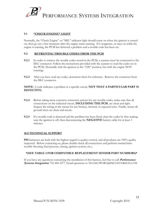 PERFORMANCE SYSTEMS INTEGRATION
Manual P/N MAN-1058 Copyright 2014
15
9.1 “CHECK ENGINE” LIGHT
Normally, the “Check Engine” or “MIL” indicator light should come on when the ignition is turned
on, then go out a few moments after the engine starts running. If it reappears, or stays on while the
engine is running, the PCM has detected a problem and a trouble code has been set.
9.2 RETREIVING TROUBLE CODES FROM THE PCM
9.2.1 In order to retrieve the trouble codes stored in the PCM, a scanner must be connected to the
DLC connector. Follow the instructions provided with the scanner to read the codes set in
the PCM. (Normally with the ignition in the “ON” position, but with the engine NOT
running).
9.2.2 After you have read any codes, document them for reference. Remove the connector from
the DLC connector.
NOTE: A code indicates a problem in a specific circuit, NOT THAT A PARTICULAR PART IS
DEFECTIVE.
9.2.4 Before taking more extensive correction actions for any trouble codes, make sure that all
connections on the indicated circuit, INCLUDING THE PCM, are clean and tight.
Inspect the wiring in the circuit for any broken, shorted, or exposed wires. Finally, insure all
ground wires are clean and secure.
9.2.5 If a trouble code is detected and the problem has been fixed, clear the codes by first making
sure the ignition is off, then disconnecting the NEGATIVE battery cable for at least 3
minutes.
10.0 TECHNICAL SUPPORT
PSI harnesses are built with the highest regard to quality control, and all products are 100% quality
inspected. Before contacting us, please double check all connections and perform normal basic
trouble shooting (fuel pressure, timing, ignition system, etc.).
*(SEE TABLE 2 FOR COMPATIBLE REPLACEMENT SENSOR PART NUMBERS)*
If you have any questions concerning the installation of this harness, feel free to call Performance
Systems Integration 732-444-3277. Email questions to TECHSUPPORT@PSICONVERSION.COM
 