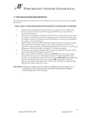 PERFORMANCE SYSTEMS INTEGRATION
Manual P/N MAN-1058 Copyright 2014
4
3.0 PRE-INSTALLATION REQUIREMENTS
The following information details some of the hardware and software requirements when installing
this harness:
*(SEE TABLE 2 FOR COMPATIBLE REPLACEMENT SENSOR PART NUMBERS)*
1. All LS1 Engines will require the VATs System to be removed from the PCM. If the
VATs is not removed from the PCM the engine will NOT start. Contact PSI for
removal of this function.
2. Factory Stock LS1 Engines utilized four (4) O2 Sensors; two (2) Sensors on each side of
the engine, one before and one after the catalytic converter. The rear O2 Sensors (after
the catalytic converters) are not used with the PSI Harness. Provisions are provided for
two oxygen sensors in the harness.
3. All LS1 Engines utilized an EGR, AIR Pump, and CCP features for emissions control.
This harness does not include these provisions. EGR, Air Pump, and CCP are not
necessary for engine operation. PCM reprogramming may be necessary to avoid storing
a Diagnostic Trouble Code (DTC) for absence of emissions equipment.
4. If any sensors are missing or damaged, PSI recommends replacements listed in Table 2.
Note that the PCM listed in Table 2 must be used.
5. When using a 4L60E or 4L80E transmission you MUST have a two-position brake
switch. These are necessary to allow proper function of the TCC. The brake switch
should be closed (electrically connected) when the brakes ARE NOT being applied and
open (not electrically connected) when the brakes ARE being applied. This is the
opposite of a standard brake light switch. A TCC brake switch kit is available through
PSI (p/n KIT-1002), contact us to order.
CAUTION: FAILURE TO WIRE THE TCC SWITCH CORRECTLY WILL RESULT IN A
DANGEROUS SITUATION IN THE VEHICLE WHERE THE TORQUE
CONVERTER MAY NOT UNLOCK.
 