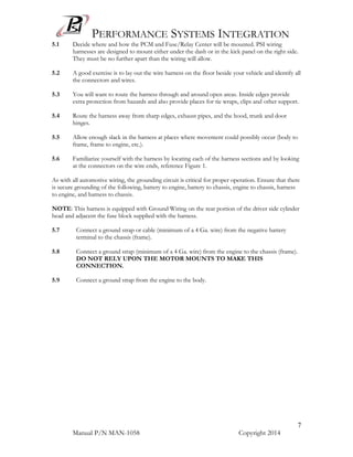 PERFORMANCE SYSTEMS INTEGRATION
Manual P/N MAN-1058 Copyright 2014
7
5.1 Decide where and how the PCM and Fuse/Relay Center will be mounted. PSI wiring
harnesses are designed to mount either under the dash or in the kick panel on the right side.
They must be no further apart than the wiring will allow.
5.2 A good exercise is to lay out the wire harness on the floor beside your vehicle and identify all
the connectors and wires.
5.3 You will want to route the harness through and around open areas. Inside edges provide
extra protection from hazards and also provide places for tie wraps, clips and other support.
5.4 Route the harness away from sharp edges, exhaust pipes, and the hood, trunk and door
hinges.
5.5 Allow enough slack in the harness at places where movement could possibly occur (body to
frame, frame to engine, etc.).
5.6 Familiarize yourself with the harness by locating each of the harness sections and by looking
at the connectors on the wire ends, reference Figure 1.
As with all automotive wiring, the grounding circuit is critical for proper operation. Ensure that there
is secure grounding of the following, battery to engine, battery to chassis, engine to chassis, harness
to engine, and harness to chassis.
NOTE: This harness is equipped with Ground Wiring on the rear portion of the driver side cylinder
head and adjacent the fuse block supplied with the harness.
5.7 Connect a ground strap or cable (minimum of a 4 Ga. wire) from the negative battery
terminal to the chassis (frame).
5.8 Connect a ground strap (minimum of a 4 Ga. wire) from the engine to the chassis (frame).
DO NOT RELY UPON THE MOTOR MOUNTS TO MAKE THIS
CONNECTION.
5.9 Connect a ground strap from the engine to the body.
 