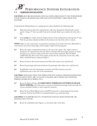 PERFORMANCE SYSTEMS INTEGRATION
Manual P/N MAN-1058 Copyright 2014
8
6. 0 HARNESS INSTALLATION
CAUTION: BEFORE BEGINNING INSTALLATION, DISCONNECT THE POWER FROM
YOUR VEHICLE BY REMOVING THE NEGATIVE BATTERY CABLE FROM THE
BATTERY.
Connecting the Wiring Harness is a simple process and is detailed in the following steps.
6.1 Mark the position where the wiring harness will come through the firewall with a metal
punch. Using a 2” hole saw, drill a hole in the firewall. Make sure to debur the hole with a
file.
6.2 From inside the vehicle, feed the Engine Section of the wiring harness through the 2” hole
Push the grommet (already installed on the harness) into the hole until it is seated.
NOTE: Make no wire connections or permanent mounting of any kind at this time. Remember to
route harness away from sharp edges, exhaust pipes, hinges and moving parts.
6.3 Route the engine compartment section to the top of the engine. The engine section is
designed to be separated into left side (driver) and right side (passenger) sections, in much
the same way as factory wiring. Each side is wire loomed separately, BUT IS NOT
LABELED. The driver side of the engine section has the connectors for the IAC, TPS,
MAF, and MAP Sensor, reference Figure 1.
6.4 Route the driver side section between the driver side rocker cover and fuel rail.
6.5 Route the passenger side section between the passenger side rocker cover and fuel rail.
6.6 If applicable, route the transmission connector and VSS connector over the
transmission case to the rear of the transmission.
CAUTION: WHEN ROUTING THE WIRES FOR THE VEHICLE SPEED SENSOR MAKE
CERTAIN THAT THEY ARE AT LEAST 12 INCHES AWAY FROM ANY IGNITION
WIRING (SPARK PLUG WIRES, ETC.).
6.7 Route the Battery Positive (2 LARGE RING TERMINALS COVERED IN BLACK
HEAT SHRINK) and Crank sensor connectors behind the passenger head and under the
exhaust manifold (header) to their respective locations.
6.8 Route the Fuse Block/Relay Center and PCM connectors to their preferred mounting
locations. Position the PCM in its intended location (e.g. under the dash).
CAUTION: IT IS IMPORTANT TO AVOID PCM CONTACT WITH MOISTURE OR
DAMAGE MAY OCCUR.
6.9 Route the underdash wires, Figure 1, to the driver side of the dash.
 