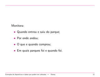 Monitora: 
 Quando entrou e saiu do parque; 
 Por onde andou; 
 O que e quando comprou; 
 Em quais parques foi e quando foi. 
Exemplos de dispositivos e dados que podem ser coletados | Disney 11 
 