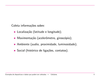 Coleta informac~oes sobre: 
 Localizac~ao (latitude e longitude); 
 Movimentac~ao (aceler^ometro, giroscopio); 
 Ambiente (audio, proximidade, luminosidade); 
 Social (historico de ligac~oes, contatos). 
Exemplos de dispositivos e dados que podem ser coletados | Celulares 4 
 