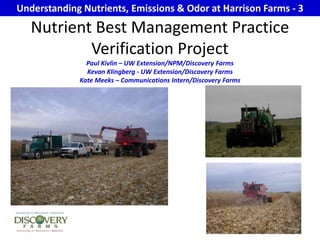 Understanding Nutrients, Emissions & Odor at Harrison Farms - 3 Nutrient Best Management Practice Verification Project Paul Kivlin – UW Extension/NPM/Discovery Farms Kevan Klingberg - UW Extension/Discovery Farms Kate Meeks – Communications Intern/Discovery Farms 