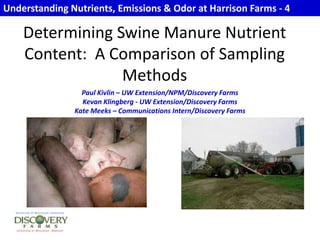 Understanding Nutrients, Emissions & Odor at Harrison Farms - 4 Determining Swine Manure Nutrient Content:  A Comparison of Sampling Methods Paul Kivlin – UW Extension/NPM/Discovery Farms Kevan Klingberg - UW Extension/Discovery Farms Kate Meeks – Communications Intern/Discovery Farms 