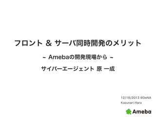 フロント & サーバ同時開発のメリット
Amebaの開発現場から
サイバーエージェント 原 一成

12/18/2013 @DeNA
Kazunari Hara

 