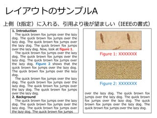 レイアウトのサンプルA
1. Introduction
The quick brown fox jumps over the lazy
dog. The quick brown fox jumps over the
lazy dog. The quick brown fox jumps over
the lazy dog. The quick brown fox jumps
over the lazy dog. Now, look at figure 1.
The quick brown fox jumps over the lazy
dog. The quick brown fox jumps over the
lazy dog. The quick brown fox jumps over
the lazy dog. Figure 2 shows that the
quick brown fox jumps over the lazy dog.
The quick brown fox jumps over the lazy
dog.
The quick brown fox jumps over the lazy
dog. The quick brown fox jumps over the
lazy dog. The quick brown fox jumps over
the lazy dog. The quick brown fox jumps
over the lazy dog.
2. Background
The quick brown fox jumps over the lazy
dog. The quick brown fox jumps over the
lazy dog. The quick brown fox jumps over
the lazy dog. The quick brown fox jumps
over the lazy dog. The quick brown fox
jumps over the lazy dog. The quick brown
fox jumps over the lazy dog. The quick
brown fox jumps over the lazy dog. The
quick brown fox jumps over the lazy dog.
上側（t指定）に入れる、引用より後が望ましい（IEEEの書式）
Figure 1: XXXXXXX
Figure 2: XXXXXXX
 